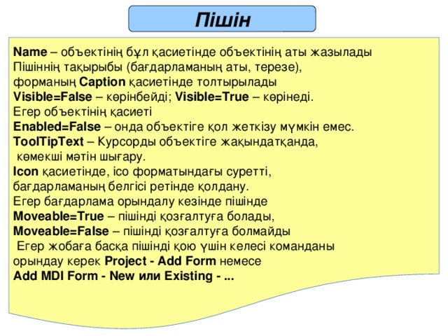 Пішін  Name – объектінің бұл қасиетінде объектінің аты жазылады Пішіннің тақырыбы (бағдарламаның аты, терезе), форманың Caption қасиетінде толтырылады Visible=False – көрінбейді; Visible=True – көрінеді. Егер объектінің қасиеті Enabled=False – онда объектіге қол жеткізу мүмкін емес. ToolTipText – Курсорды объектіге жақындатқанда,  көмекші мәтін шығару. Icon қасиетінде, ico форматындағы суретті, бағдарламаның белгісі ретінде қолдану. Егер бағдарлама орындалу кезінде пішінде Moveable=True – пішінді қозғалтуға болады, Moveable=False – пішінді қозғалтуға болмайды  Егер жобаға басқа пішінді қою үшін келесі команданы орындау керек Project - Add Form немесе Add MDI Form - New или Existing - ... 