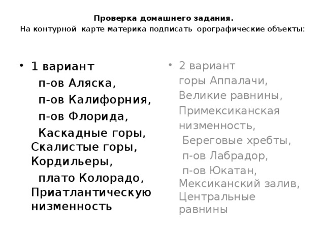  Проверка домашнего задания.   На контурной карте материка подписать орографические объекты: 2 вариант 1 вариант  горы Аппалачи,  п-ов Аляска,  п-ов Калифорния,  Великие равнины,  п-ов Флорида,  Примексиканская  Каскадные горы, Скалистые горы, Кордильеры,  низменность,  плато Колорадо, Приатлантическую низменность  Береговые хребты,  п-ов Лабрадор,  п-ов Юкатан, Мексиканский залив, Центральные равнины 