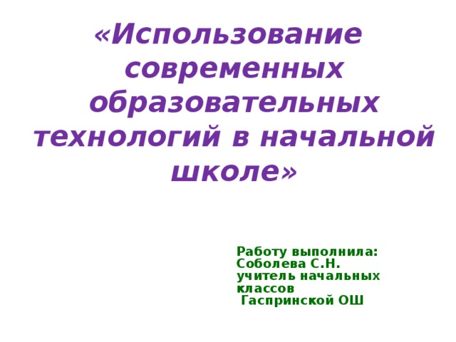 «Использование современных образовательных технологий в начальной школе» Работу выполнила:  Соболева С.Н.  учитель начальных классов  Гаспринской ОШ 