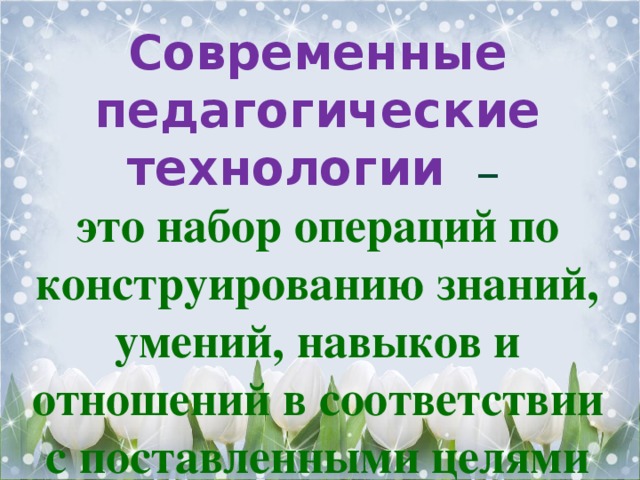 Современные педагогические технологии – это набор операций по конструированию знаний, умений, навыков и отношений в соответствии с поставленными целями 