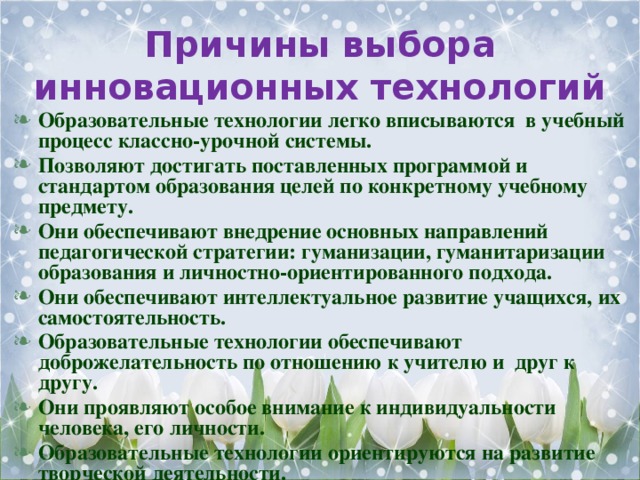 Причины выбора инновационных технологий Образовательные технологии легко вписываются в учебный процесс классно-урочной системы. Позволяют достигать поставленных программой и стандартом образования целей по конкретному учебному предмету. Они обеспечивают внедрение основных направлений педагогической стратегии: гуманизации, гуманитаризации образования и личностно-ориентированного подхода. Они обеспечивают интеллектуальное развитие учащихся, их самостоятельность. Образовательные технологии обеспечивают доброжелательность по отношению к учителю и друг к другу. Они проявляют особое внимание к индивидуальности человека, его личности. Образовательные технологии ориентируются на развитие творческой деятельности.  