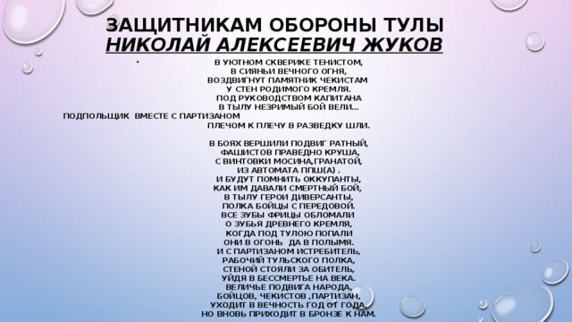 Защитникам обороны Тулы  Николай Алексеевич Жуков   В уютном скверике тенистом,  В сияньи Вечного огня,  Воздвигнут памятник чекистам   У стен родимого Кремля.  Под руководством капитана  В тылу незримый бой вели…  Подпольщик  вместе с партизаном  Плечом к плечу в разведку шли.   В боях вершили подвиг ратный,   Фашистов праведно круша,  С винтовки Мосина,гранатой,  Из автомата ППШ(а) .  И будут помнить оккупанты,  Как им давали смертный бой,   В тылу герои диверсанты,  Полка бойцы с передовой.  Все зубы фрицы обломали   О зубья древнего Кремля,  Когда под Тулою попали  Они в огонь  да в полымя.  И с партизаном истребитель,  Рабочий Тульского полка,  Стеной стояли за обитель,  Уйдя в бессмертье на века.  Величье подвига народа,  Бойцов, чекистов ,партизан,  Уходит в вечность год от года,  Но вновь приходит в бронзе к нам.  