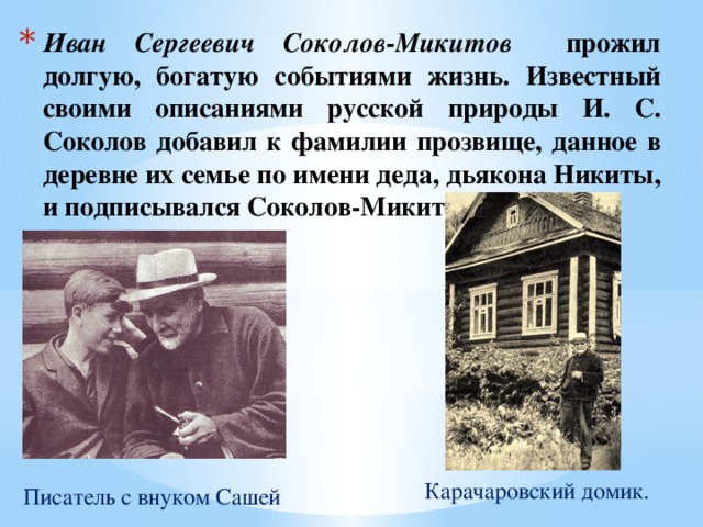 Иван Сергеевич Соколов-Микитов прожил долгую, богатую событиями жизнь. Известный своими описаниями русской природы И. С. Соколов добавил к фамилии прозвище, данное в деревне их семье по имени деда, дьякона Никиты, и подписывался Соколов-Микитов. Карачаровский домик. Писатель с внуком Сашей 