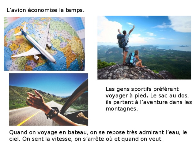 L’avion économise le temps. Les gens sportifs préfèrent voyager à pied . Le sac au dos, ils partent à l’aventure dans les montagnes. Quand on voyage en bateau, on se repose très admirant l’eau, le ciel.  On sent la vitesse, on s’arrête où et quand on veut. 