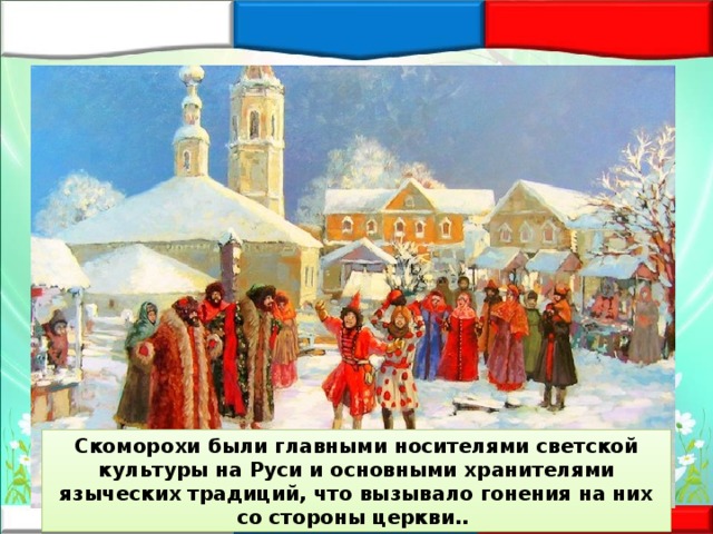 Скоморохи были главными носителями светской культуры на Руси и основными хранителями языческих традиций, что вызывало гонения на них со стороны церкви.. 