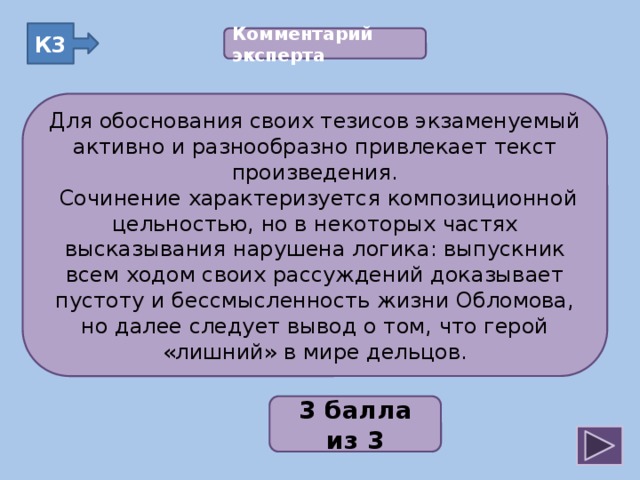 К3 Комментарий эксперта  Для обоснования своих тезисов экзаменуемый активно и разнообразно привлекает текст произведения.  Сочинение характеризуется композиционной цельностью, но в некоторых частях высказывания нарушена логика: выпускник всем ходом своих рассуждений доказывает пустоту и бессмысленность жизни Обломова, но далее следует вывод о том, что герой «лишний» в мире дельцов. Для обоснования своих тезисов экзаменуемый активно и разнообразно привлекает текст произведения.  Сочинение характеризуется композиционной цельностью, но в некоторых частях высказывания нарушена логика: выпускник всем ходом своих рассуждений доказывает пустоту и бессмысленность жизни Обломова, но далее следует вывод о том, что герой «лишний» в мире дельцов. 2;1;3;2;2 3 балла из 3