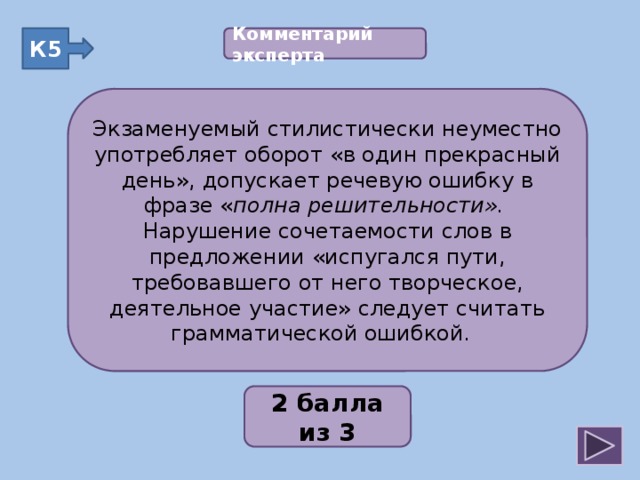 Комментарий эксперта  К5 Экзаменуемый стилистически неуместно употребляет оборот «в один прекрасный день», допускает речевую ошибку в фразе « полна решительности». Нарушение сочетаемости слов в предложении «испугался пути, требовавшего от него творческое, деятельное участие» следует считать грамматической ошибкой. Экзаменуемый стилистически неуместно употребляет оборот «в один прекрасный день», допускает речевую ошибку в фразе « полна решительности». Нарушение сочетаемости слов в предложении «испугался пути, требовавшего от него творческое, деятельное участие» следует считать грамматической ошибкой. 2;1;3;2;2 2 балла из 3