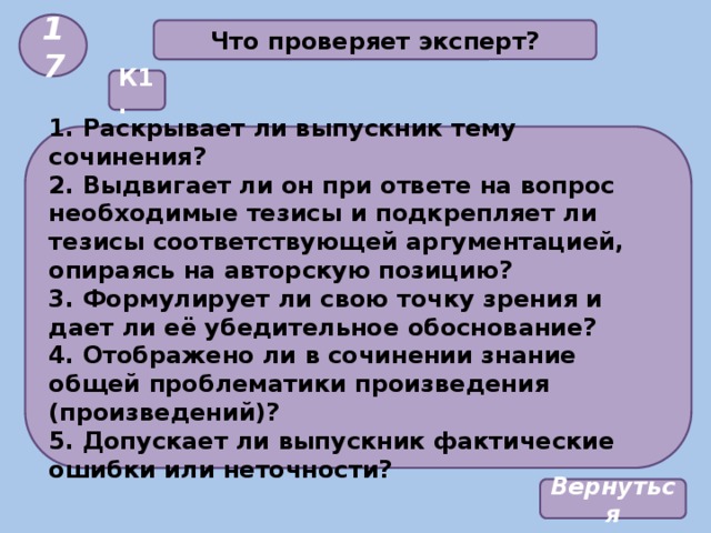 17 Что проверяет эксперт? К1. 1. Раскрывает ли выпускник тему сочинения? 2. Выдвигает ли он при ответе на вопрос необходимые тезисы и подкрепляет ли тезисы соответствующей аргументацией, опираясь на авторскую позицию? 3. Формулирует ли свою точку зрения и дает ли её убедительное обоснование? 4. Отображено ли в сочинении знание общей проблематики произведения (произведений)? 5. Допускает ли выпускник фактические ошибки или неточности? Вернуться