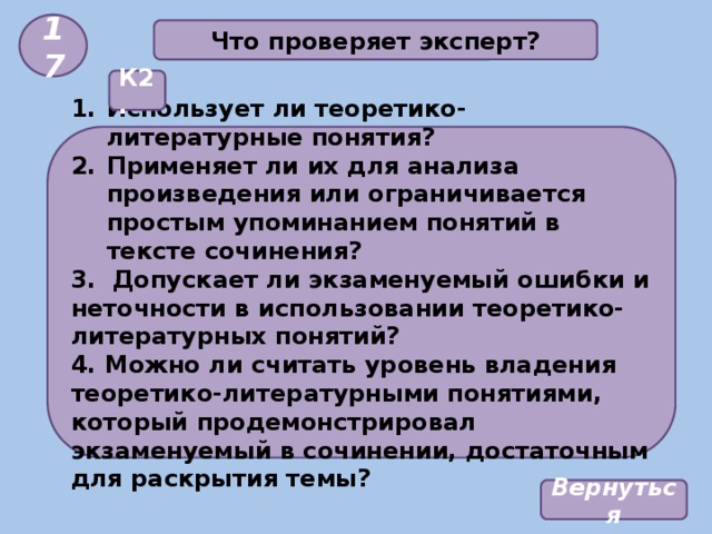 17 Что проверяет эксперт? К2. Использует ли теоретико-литературные понятия? Применяет ли их для анализа произведения или ограничивается простым упоминанием понятий в тексте сочинения? 3. Допускает ли экзаменуемый ошибки и неточности в использовании теоретико-литературных понятий? 4. Можно ли считать уровень владения теоретико-литературными понятиями, который продемонстрировал экзаменуемый в сочинении, достаточным для раскрытия темы? Вернуться