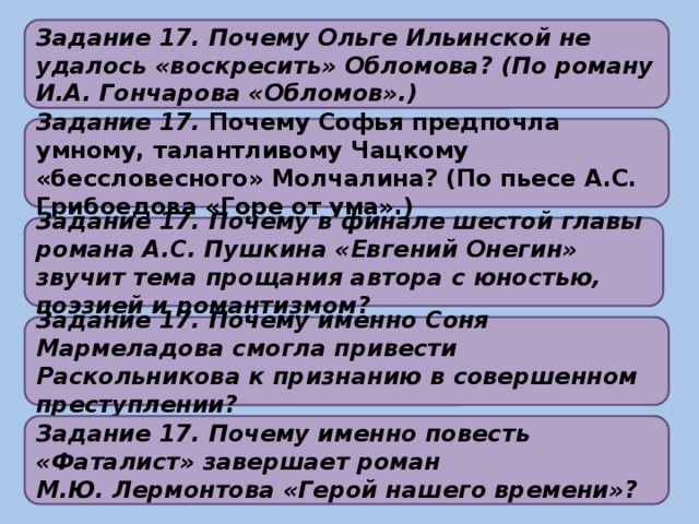 Задание 17. Почему Ольге Ильинской не удалось «воскресить» Обломова? (По роману И.А. Гончарова «Обломов».)    Задание 17. Почему Софья предпочла умному, талантливому Чацкому «бессловесного» Молчалина? (По пьесе А.С. Грибоедова «Горе от ума».)    Задание 17. Почему в финале шестой главы романа А.С. Пушкина «Евгений Онегин» звучит тема прощания автора с юностью, поэзией и романтизмом?    Задание 17. Почему именно Соня Мармеладова смогла привести Раскольникова к признанию в совершенном преступлении?     Задание 17. Почему именно повесть «Фаталист» завершает роман М.Ю. Лермонтова «Герой нашего времени»?   
