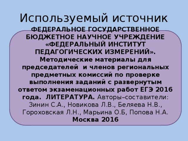 Используемый источник ФЕДЕРАЛЬНОЕ ГОСУДАРСТВЕННОЕ БЮДЖЕТНОЕ НАУЧНОЕ УЧРЕЖДЕНИЕ «ФЕДЕРАЛЬНЫЙ ИНСТИТУТ ПЕДАГОГИЧЕСКИХ ИЗМЕРЕНИЙ». Методические материалы для председателей и членов региональных предметных комиссий по проверке выполнения заданий с развернутым ответом экзаменационных работ ЕГЭ 2016 года. ЛИТЕРАТУРА. Авторы–составители: Зинин С.А., Новикова Л.В., Беляева Н.В., Гороховская Л.Н., Марьина О.Б, Попова Н.А. Москва 2016
