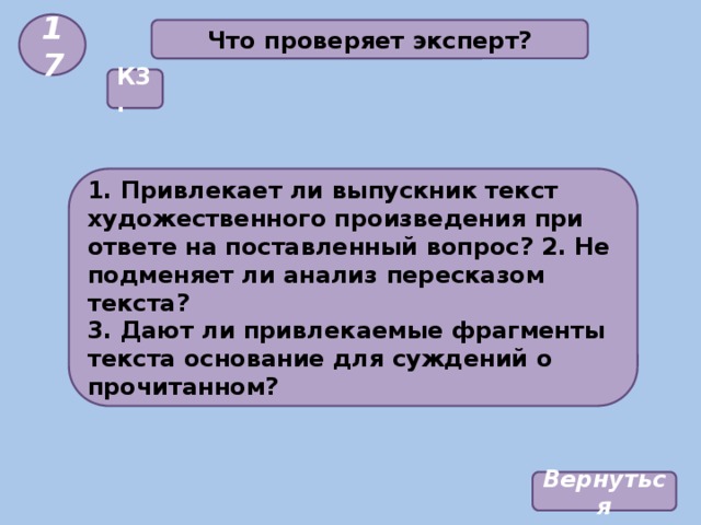 17 Что проверяет эксперт? К3. 1. Привлекает ли выпускник текст художественного произведения при ответе на поставленный вопрос? 2. Не подменяет ли анализ пересказом текста? 3. Дают ли привлекаемые фрагменты текста основание для суждений о прочитанном? Вернуться