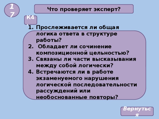 17 Что проверяет эксперт? К4. Прослеживается ли общая логика ответа в структуре работы?  Обладает ли сочинение композиционной цельностью? Связаны ли части высказывания между собой логически? Встречаются ли в работе экзаменуемого нарушения логической последовательности рассуждений или необоснованные повторы?  Вернуться