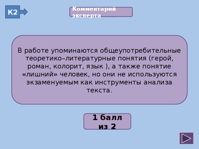 К2 Комментарий эксперта  В работе упоминаются общеупотребительные теоретико–литературные понятия (герой, роман, колорит, язык ), а также понятие «лишний» человек, но они не используются экзаменуемым как инструменты анализа текста. В работе упоминаются общеупотребительные теоретико–литературные понятия (герой, роман, колорит, язык ), а также понятие «лишний» человек, но они не используются экзаменуемым как инструменты анализа текста. 2;1;3;2;2 1 балл из 2
