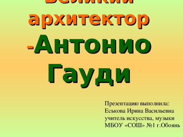 Великий архитектор - Антонио Гауди Презентацию выполнила: Еськова Ирина Васильевна учитель искусства, музыки МБОУ «СОШ» №1 г.Обоянь 