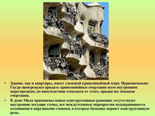 Здание, как и квартиры, имеет сложный криволинейный план. Первоначально Гауди намеревался придать криволинейные очертания всем внутренним перегородкам, но впоследствии отказался от этого, придав им ломаные очертания. В доме Мила применены новые конструктивные решения: отсутствуют внутренние несущие стены, все междуэтажные перекрытия поддерживаются колоннами и наружными стенами, в которых балконы играют конструктивную роль.  