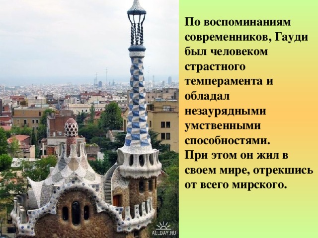 По воспоминаниям современников, Гауди был человеком страстного темперамента и обладал незаурядными умственными способностями. При этом он жил в своем мире, отрекшись от всего мирского. 