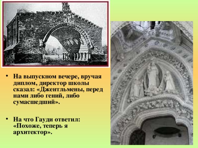 На выпускном вечере, вручая диплом, директор школы сказал: «Джентльмены, перед нами либо гений, либо сумасшедший».  На что Гауди ответил: «Похоже, теперь я архитектор».   