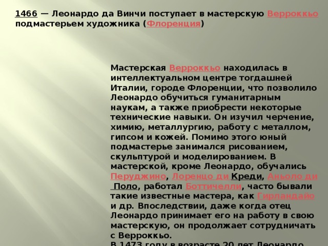 1466  — Леонардо да Винчи поступает в мастерскую Верроккьо подмастерьем художника ( Флоренция ) Мастерская Верроккьо находилась в интеллектуальном центре тогдашней Италии, городе Флоренции, что позволило Леонардо обучиться гуманитарным наукам, а также приобрести некоторые технические навыки. Он изучил черчение, химию, металлургию, работу с металлом, гипсом и кожей. Помимо этого юный подмастерье занимался рисованием, скульптурой и моделированием. В мастерской, кроме Леонардо, обучались Перуджино , Лоренцо ди  Креди , Аньоло  ди Поло , работал Боттичелли , часто бывали такие известные мастера, как Гирландайо и др. Впоследствии, даже когда отец Леонардо принимает его на работу в свою мастерскую, он продолжает сотрудничать с Верроккьо. В 1473 году в возрасте 20 лет Леонардо да Винчи получает квалификацию мастера в Гильдии Святого Луки . 