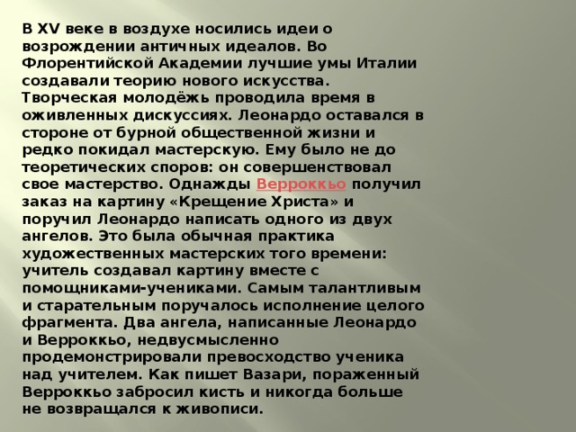 В XV веке в воздухе носились идеи о возрождении античных идеалов. Во Флорентийской Академии лучшие умы Италии создавали теорию нового искусства. Творческая молодёжь проводила время в оживленных дискуссиях. Леонардо оставался в стороне от бурной общественной жизни и редко покидал мастерскую. Ему было не до теоретических споров: он совершенствовал свое мастерство. Однажды Верроккьо получил заказ на картину «Крещение Христа» и поручил Леонардо написать одного из двух ангелов. Это была обычная практика художественных мастерских того времени: учитель создавал картину вместе с помощниками-учениками. Самым талантливым и старательным поручалось исполнение целого фрагмента. Два ангела, написанные Леонардо и Верроккьо, недвусмысленно продемонстрировали превосходство ученика над учителем. Как пишет Вазари, пораженный Верроккьо забросил кисть и никогда больше не возвращался к живописи. 