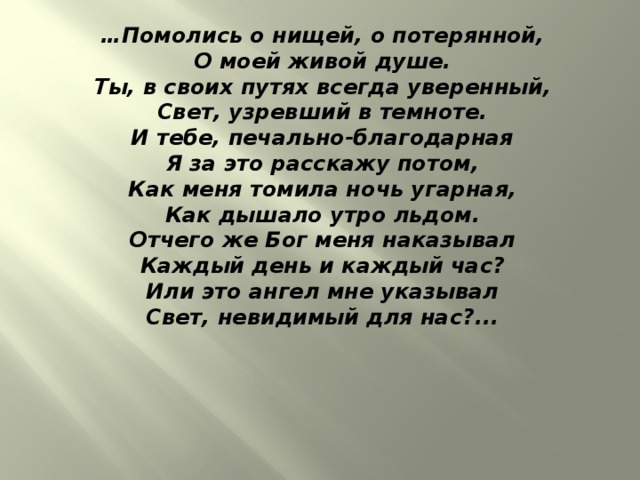 … Помолись о нищей, о потерянной,  О моей живой душе.  Ты, в своих путях всегда уверенный,  Свет, узревший в темноте.  И тебе, печально-благодарная  Я за это расскажу потом,  Как меня томила ночь угарная,  Как дышало утро льдом.  Отчего же Бог меня наказывал  Каждый день и каждый час?  Или это ангел мне указывал  Свет, невидимый для нас?...                               