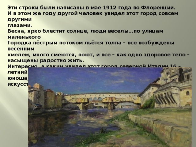 Эти строки были написаны в мае 1912 года во Флоренции.  И в этом же году другой человек увидел этот город совсем другими  глазами.  Весна, ярко блестит солнце, люди веселы…по улицам маленького  Городка пёстрым потоком льётся толпа – все возбуждены весенним  хмелем, много смеются, поют, и все – как одно здоровое тело –  насыщены радостно жить.  Интересно, а каким увидел этот город северной Италии 16 – летний  юноша, приехавший сюда, более 500 лет назад, чтобы изучать  искусство в мастерской великого Верроккьо.    