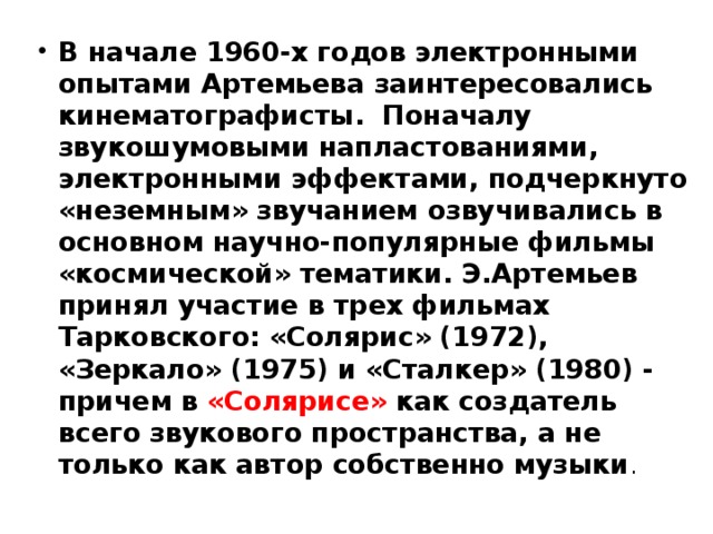 В начале 1960-х годов электронными опытами Артемьева заинтересовались кинематографисты.  Поначалу звукошумовыми напластованиями, электронными эффектами, подчеркнуто «неземным» звучанием озвучивались в основном научно-популярные фильмы «космической» тематики. Э.Артемьев принял участие в трех фильмах Тарковского: «Солярис» (1972), «Зеркало» (1975) и «Сталкер» (1980) - причем в «Солярисе» как создатель всего звукового пространства, а не только как автор собственно музыки . 