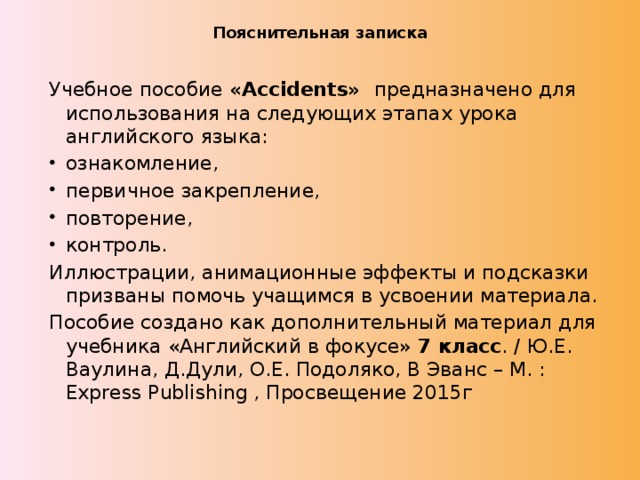 Пояснительная записка   Учебное пособие «Accidents» предназначено для использования на следующих этапах урока английского языка: ознакомление, первичное закрепление, повторение, контроль. Иллюстрации, анимационные эффекты и подсказки призваны помочь учащимся в усвоении материала. Пособие создано как дополнительный материал для учебника «Английский в фокусе» 7 класс . / Ю.Е. Ваулина, Д.Дули, О.Е. Подоляко, В Эванс – М. : Express Publishing , Просвещение 2015г 