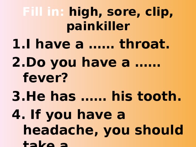 Fill in: high, sore, clip, painkiller I have a …… throat. Do you have a …… fever? He has …… his tooth. 4. If you have a headache, you should take a…. . . 