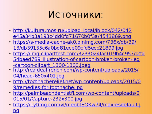 Источники: http://kultura.mos.ru/upload_local/iblock/042/042e45a34b3a193c4dd0fd71670b0f3a/4543869.png https://s-media-cache-ak0.pinimg.com/736x/db/39/13/db39135c6a0bd81ece09cfd5ecc21899.jpg https://img.clipartfest.com/3233024fac019b4c957d2fd54baed789_illustration-of-cartoon-broken-broken-leg-cartoon-clipart_1300-1300.jpeg http://realdealfrench.com/wp-content/uploads/2015/04/head-650x401.jpg http://toothacherelief.net/wp-content/uploads/2015/09/remedies-for-toothache.jpg http://palmbeachdentistfl.com/wp-content/uploads/2015/01/Capture-232x300.jpg https://i.ytimg.com/vi/meobtEQKw74/maxresdefault.jpg http://s15.stc.all.kpcdn.net/share/i/12/7001180/ http://img0.liveinternet.ru/images/attach/c/4/123/27/123027268_RSRS_RRRSRR.gif http://happyfarm.com.ua/images/doc/1/0/10da8cc-be-healthy-1-200x200.jpg http://i.ytimg.com/vi/KvaX0yu5vH8/maxresdefault.jpg 
