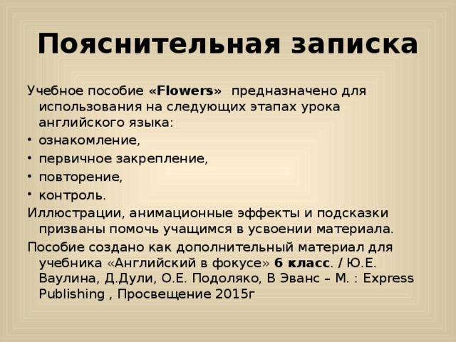 Пояснительная записка Учебное пособие «Flowers» предназначено для использования на следующих этапах урока английского языка: ознакомление, первичное закрепление, повторение, контроль. Иллюстрации, анимационные эффекты и подсказки призваны помочь учащимся в усвоении материала. Пособие создано как дополнительный материал для учебника «Английский в фокусе» 6 класс . / Ю.Е. Ваулина, Д.Дули, О.Е. Подоляко, В Эванс – М. : Express Publishing , Просвещение 2015г 