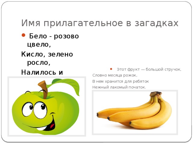 Имя прилагательное в загадках   Бело - розово цвело, Кисло, зелено росло, Налилось и заалело, Всем здоровья припасло.  Этот фрукт — большой стручок, Словно месяца рожок, В нем хранится для ребяток Нежный лакомый початок. 