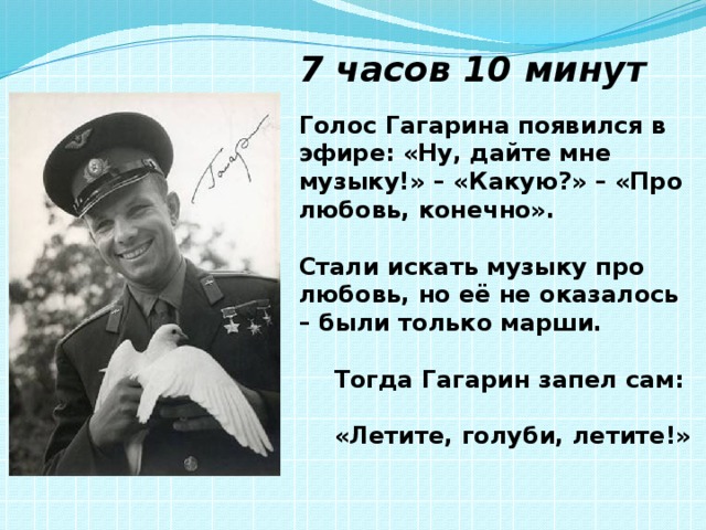 7 часов 10 минут Голос Гагарина появился в эфире: «Ну, дайте мне музыку!» – «Какую?» – «Про любовь, конечно».  Стали искать музыку про любовь, но её не оказалось – были только марши.   Тогда Гагарин запел сам:   «Летите, голуби, летите!» 