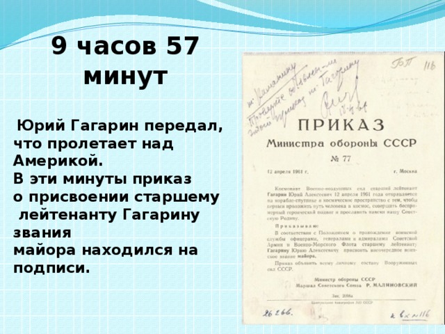 9 часов 57 минут   Юрий Гагарин передал, что пролетает над Америкой. В эти минуты приказ о присвоении старшему  лейтенанту Гагарину звания майора находился на подписи. 