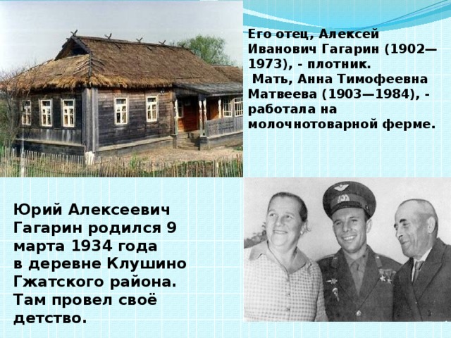 Его отец, Алексей Иванович Гагарин (1902—1973), - плотник.  Мать, Анна Тимофеевна Матвеева (1903—1984), - работала на молочнотоварной ферме. Юрий Алексеевич Гагарин родился 9 марта 1934 года в деревне Клушино Гжатского района. Там провел своё детство. 