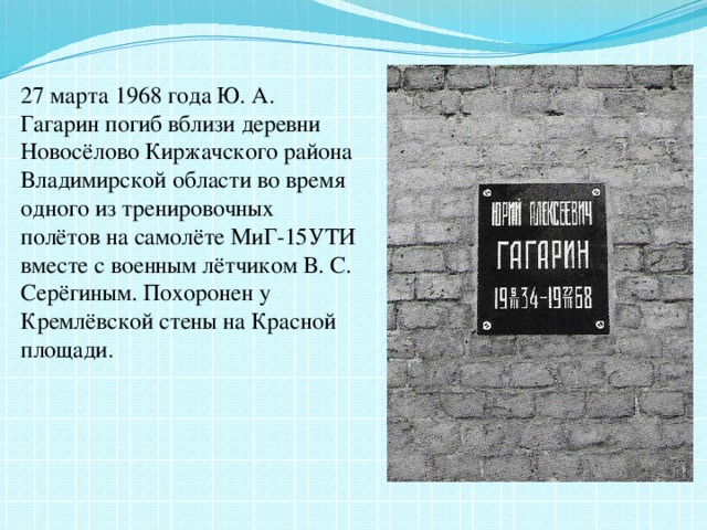27 марта 1968 года Ю. А. Гагарин погиб вблизи деревни Новосёлово Киржачского района Владимирской области во время одного из тренировочных полётов на самолёте МиГ-15УТИ вместе с военным лётчиком В. С. Серёгиным. Похоронен у Кремлёвской стены на Красной площади. 