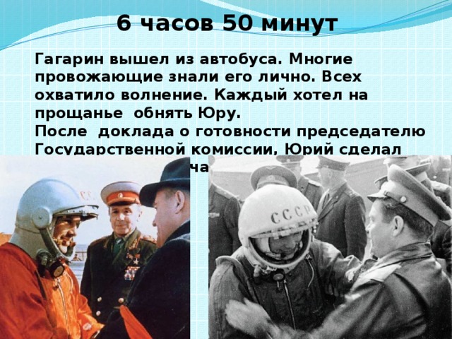 6 часов 50 минут Гагарин вышел из автобуса. Многие провожающие знали его лично. Всех охватило волнение. Каждый хотел на прощанье обнять Юру. После доклада о готовности председателю Государственной комиссии, Юрий сделал заявление для печати и радио. 