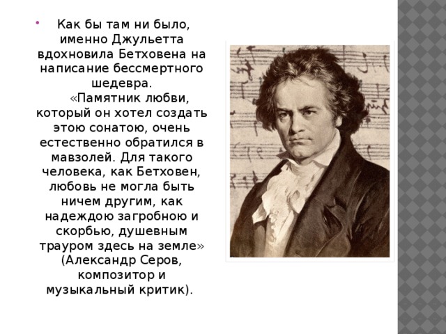   Как бы там ни было, именно Джульетта вдохновила Бетховена на написание бессмертного шедевра.      «Памятник любви, который он хотел создать этою сонатою, очень естественно обратился в мавзолей. Для такого человека, как Бетховен, любовь не могла быть ничем другим, как надеждою загробною и скорбью, душевным трауром здесь на земле» (Александр Серов, композитор и музыкальный критик).         