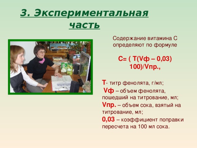 3. Экспериментальная часть Содержание витамина С определяют по формуле С= ( Т( V ф – 0,03) 100)/ V пр.,  Т - титр фенолята, г/мл;  V ф – объем фенолята, пошедший на титрование, мл; V пр. – объем сока, взятый на титрование, мл;  0,03 – коэффициент поправки пересчета на 100 мл сока. 