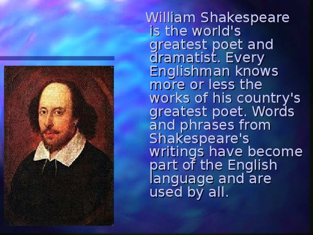  William Shakespeare is the world's greatest poet and dramatist. Every Englishman knows more or less the works of his country's greatest poet. Words and phrases from Shakespeare's writings have become part of the English language and are used by all. 