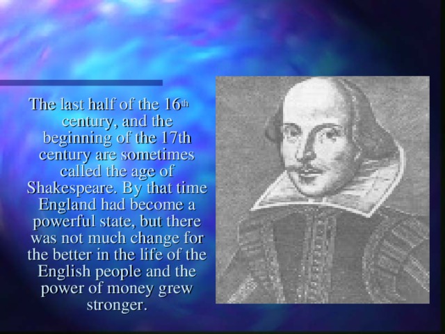 The last half of the 16 th  century, and the beginning of the 17th century are sometimes called the age of Shakespeare. By that time England had become a powerful state, but there was not much change for the better in the life of the English people and the power of money grew stronger. 