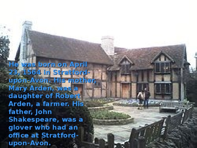  He was born on April 23, 1564 in Stratford-upon-Avon. His mother, Mary Arden, was a daughter of Robert Arden, a farmer. His father, John Shakespeare, was a glover who had an office at Stratford-upon-Avon. 