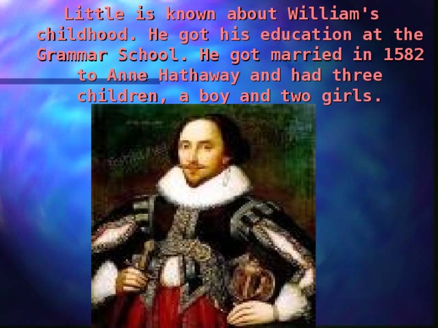 Little is known about William's childhood. He got his education at the Grammar School. He got married in 1582 to Anne Hathaway and had three children, a boy and two girls . 