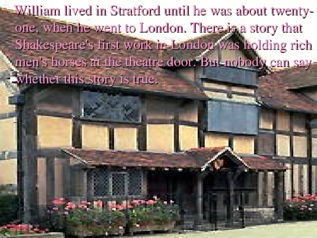 William lived in Stratford until he was about  twenty-one, when he went to London. There is a story that Shakespeare's first work in London was holding rich men's horses at the theatre door. But nobody can say whether this story is true. 