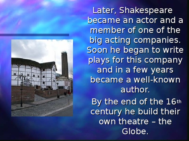 Later, Shakespeare became an actor and a member of one of the big acting companies. Soon he began to write plays for this company and in a few years became a well-known author.  By the end of the 16 th century he build their own theatre – the Globe. 