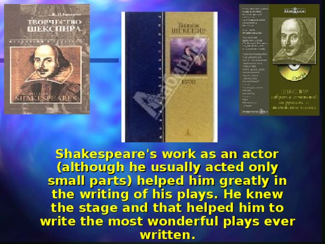  Shakespeare's work as an actor (although he usually acted only small parts) helped him greatly in the writing of his plays. He knew the stage and that helped him to write the most wonderful plays ever written. 