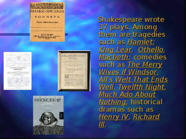  Shakespeare wrote 37 plays. Among them are tragedies such as Hamlet ; King Lear , Othello , Macbeth ; comedies such as The Merry Wives if Windsor , All's Welt That Ends Well , Twelfth Night , Much Ado About Nothing ; historical dramas such as Henry IV , Richard III . 