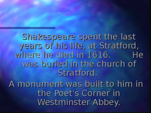  Shakespeare spent the last years of his life, at Stratford, where he died in 1616.  He was buried in the church of Stratford. A monument was built to him in the Poet's Corner in Westminster Abbey. 
