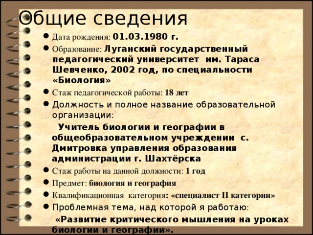 Общие сведения Дата рождения: 01.03.1980 г. Образование: Луганский государственный педагогический университет им. Тараса Шевченко, 2002 год, по специальности «Биология» Стаж педагогической работы: 18 лет Должность и полное название образовательной организации:  Учитель биологии и географии в общеобразовательном учреждении  с. Дмитровка управления образования администрации г. Шахтёрска Стаж работы на данной должности: 1 год Предмет: биология и география Квалификационная категория : «специалист II категории» Проблемная тема, над которой я работаю:  «Развитие критического мышления на уроках биологии и географии».  