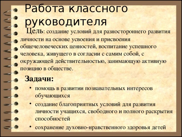 Работа классного руководителя  Цель : создание условий для разностороннего развития личности на основе усвоения и присвоения общечеловеческих ценностей, воспитание успешного человека, живущего в согласии с самим собой, с окружающей действительностью, занимающую активную позицию в обществе.  Задачи: помощь в развитии познавательных интересов обучающихся создание благоприятных условий для развития личности учащихся, свободного и полного раскрытия способностей сохранение духовно-нравственного здоровья детей помощь в развитии познавательных интересов обучающихся создание благоприятных условий для развития личности учащихся, свободного и полного раскрытия способностей сохранение духовно-нравственного здоровья детей 